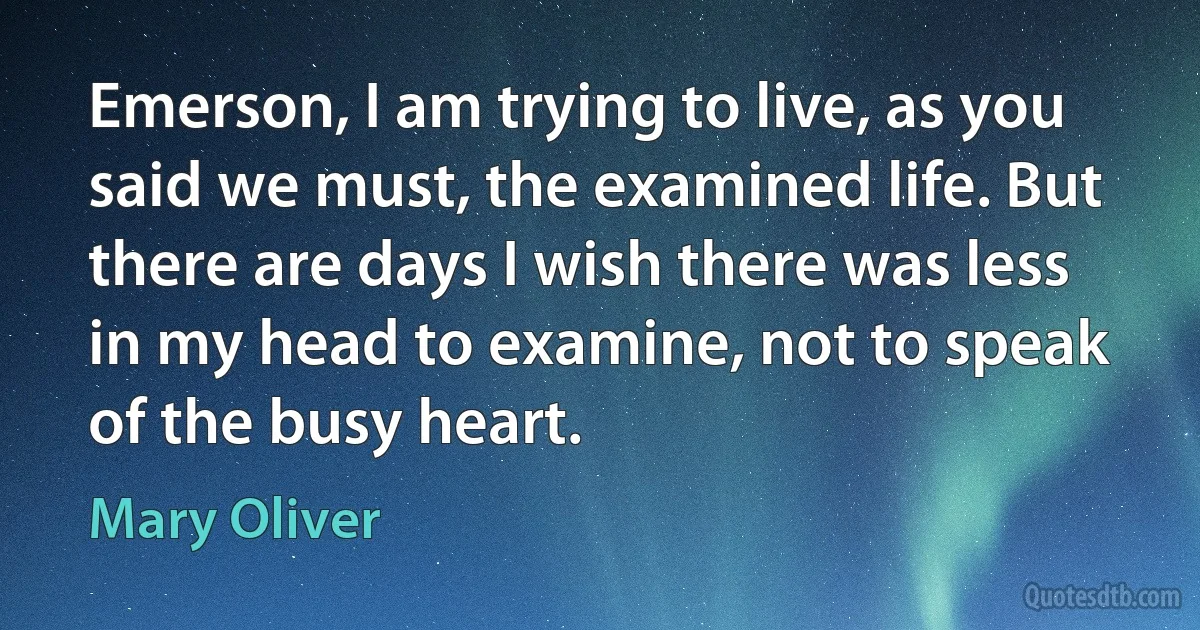 Emerson, I am trying to live, as you said we must, the examined life. But there are days I wish there was less in my head to examine, not to speak of the busy heart. (Mary Oliver)