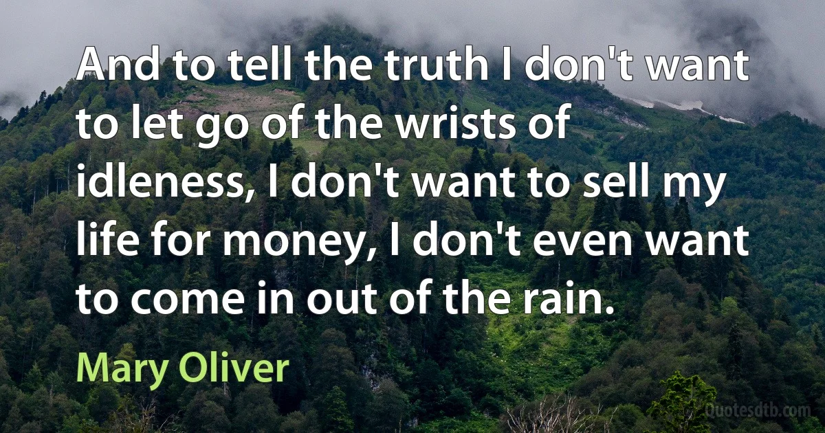 And to tell the truth I don't want to let go of the wrists of idleness, I don't want to sell my life for money, I don't even want to come in out of the rain. (Mary Oliver)