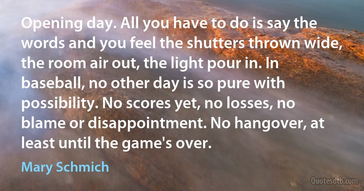 Opening day. All you have to do is say the words and you feel the shutters thrown wide, the room air out, the light pour in. In baseball, no other day is so pure with possibility. No scores yet, no losses, no blame or disappointment. No hangover, at least until the game's over. (Mary Schmich)