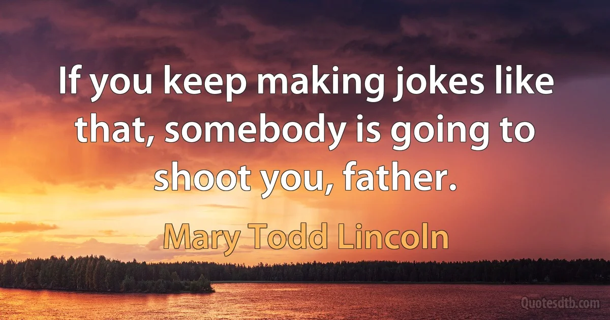 If you keep making jokes like that, somebody is going to shoot you, father. (Mary Todd Lincoln)