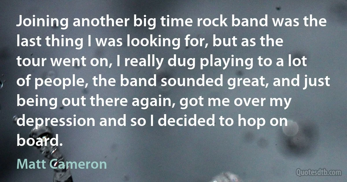 Joining another big time rock band was the last thing I was looking for, but as the tour went on, I really dug playing to a lot of people, the band sounded great, and just being out there again, got me over my depression and so I decided to hop on board. (Matt Cameron)