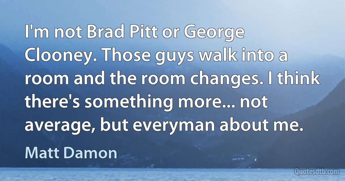 I'm not Brad Pitt or George Clooney. Those guys walk into a room and the room changes. I think there's something more... not average, but everyman about me. (Matt Damon)