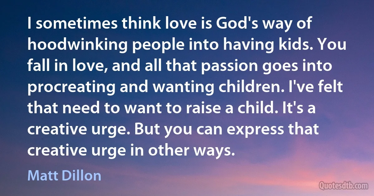 I sometimes think love is God's way of hoodwinking people into having kids. You fall in love, and all that passion goes into procreating and wanting children. I've felt that need to want to raise a child. It's a creative urge. But you can express that creative urge in other ways. (Matt Dillon)