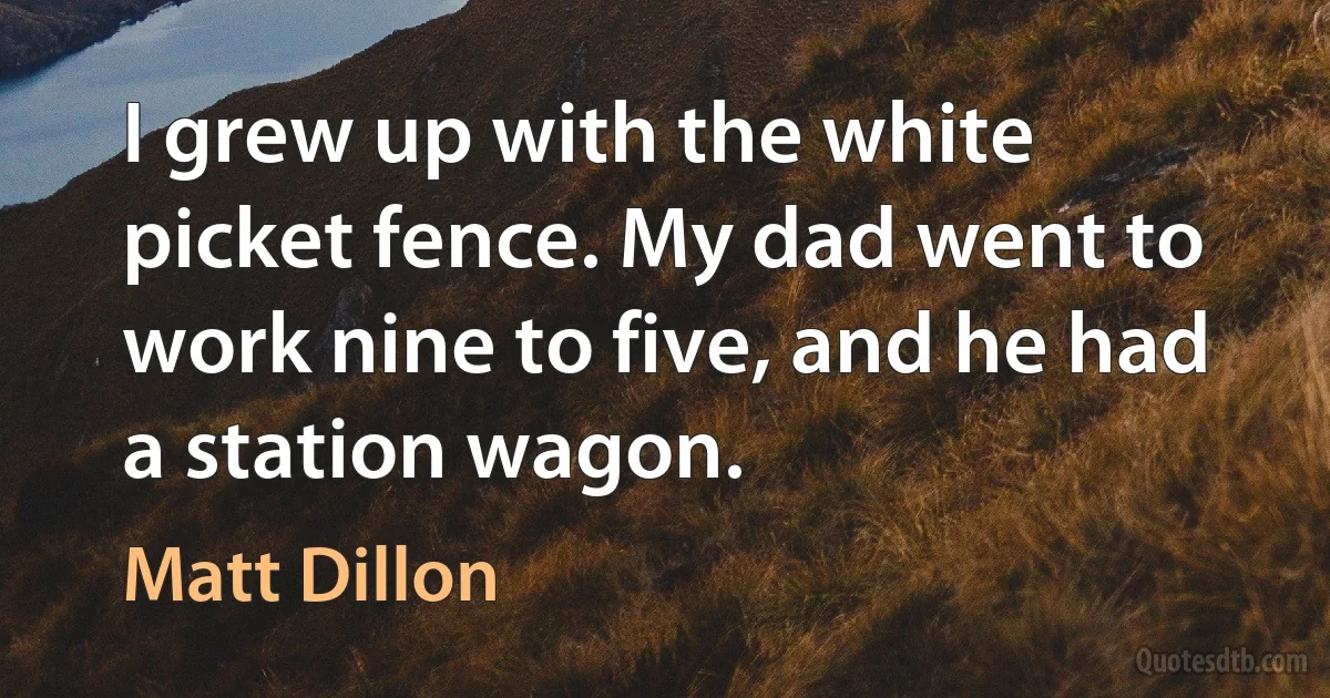 I grew up with the white picket fence. My dad went to work nine to five, and he had a station wagon. (Matt Dillon)