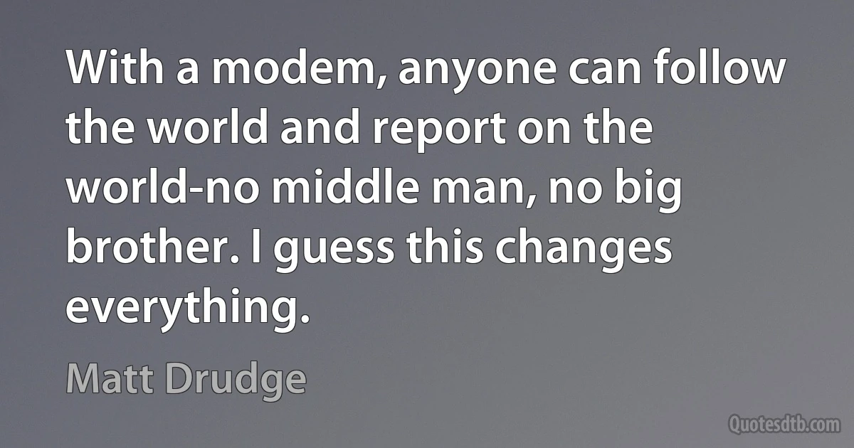 With a modem, anyone can follow the world and report on the world-no middle man, no big brother. I guess this changes everything. (Matt Drudge)