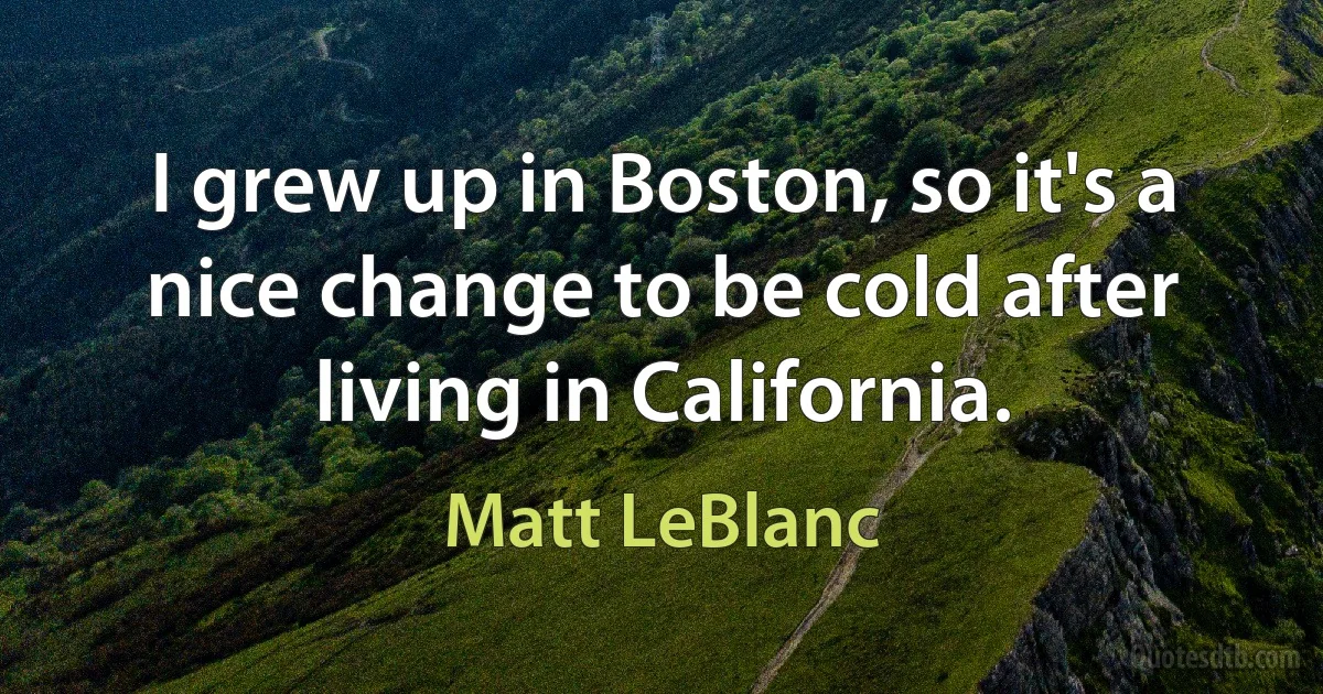 I grew up in Boston, so it's a nice change to be cold after living in California. (Matt LeBlanc)