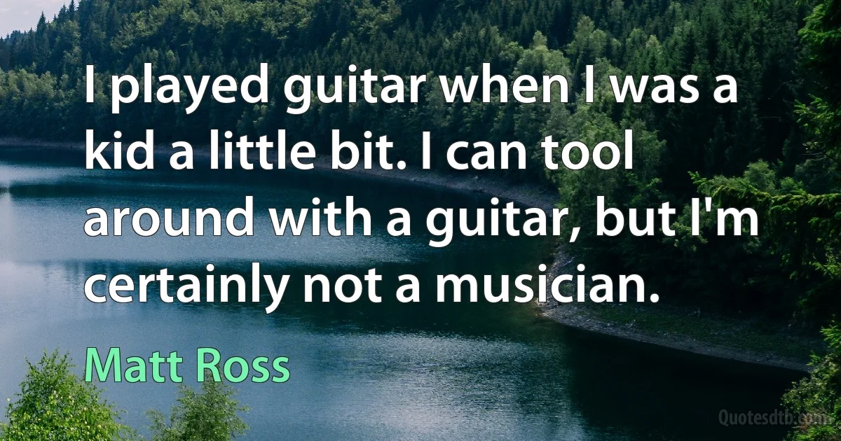 I played guitar when I was a kid a little bit. I can tool around with a guitar, but I'm certainly not a musician. (Matt Ross)