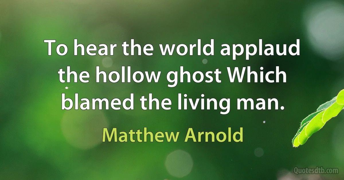 To hear the world applaud the hollow ghost Which blamed the living man. (Matthew Arnold)