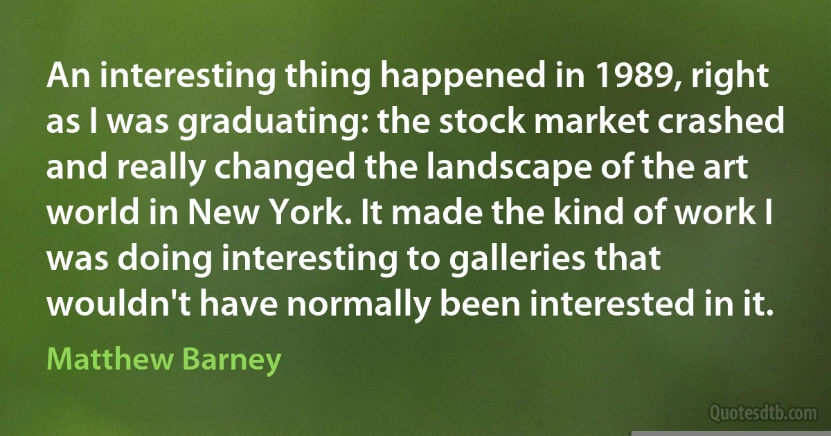 An interesting thing happened in 1989, right as I was graduating: the stock market crashed and really changed the landscape of the art world in New York. It made the kind of work I was doing interesting to galleries that wouldn't have normally been interested in it. (Matthew Barney)