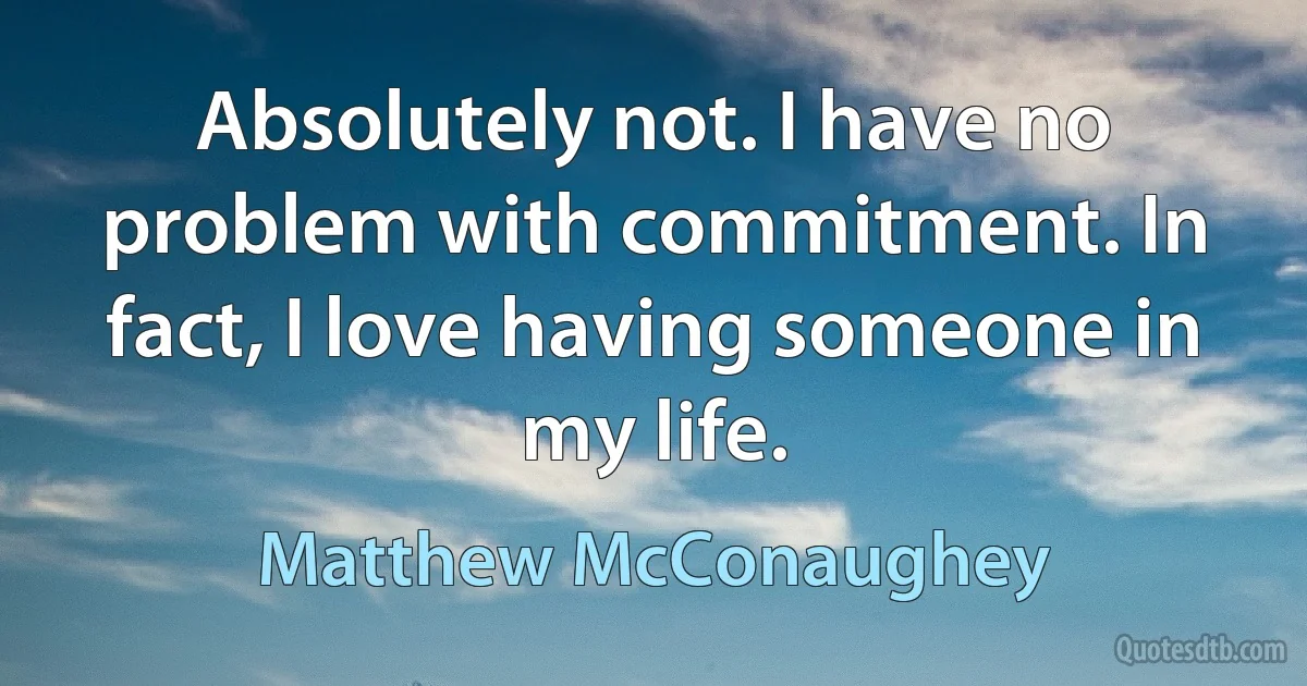 Absolutely not. I have no problem with commitment. In fact, I love having someone in my life. (Matthew McConaughey)