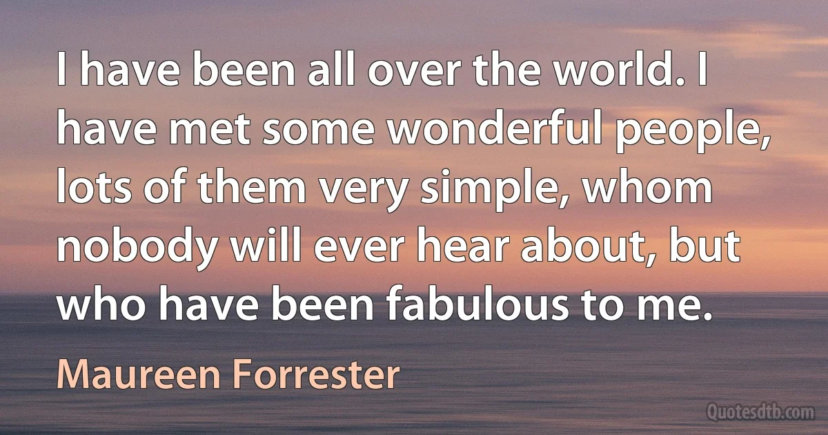 I have been all over the world. I have met some wonderful people, lots of them very simple, whom nobody will ever hear about, but who have been fabulous to me. (Maureen Forrester)