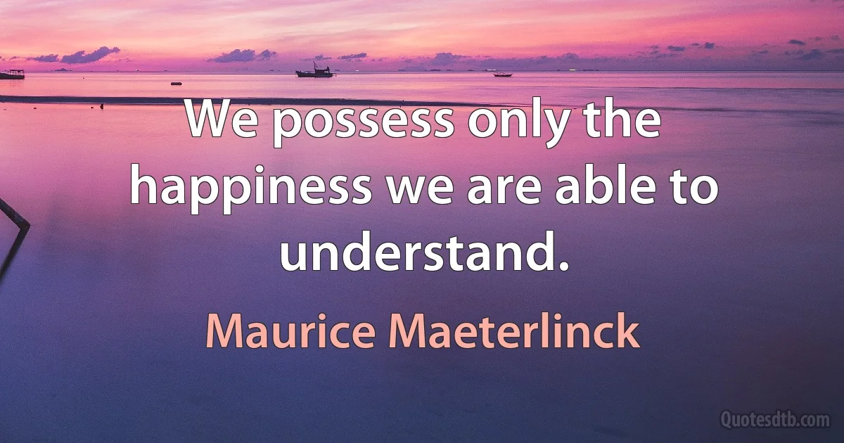 We possess only the happiness we are able to understand. (Maurice Maeterlinck)