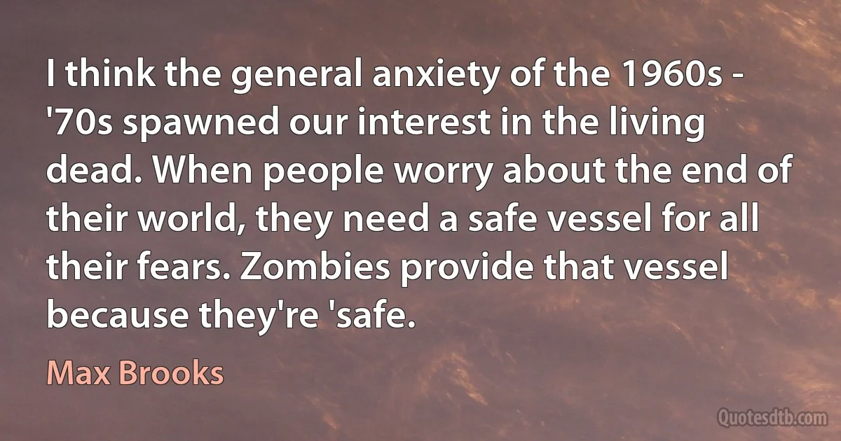 I think the general anxiety of the 1960s - '70s spawned our interest in the living dead. When people worry about the end of their world, they need a safe vessel for all their fears. Zombies provide that vessel because they're 'safe. (Max Brooks)