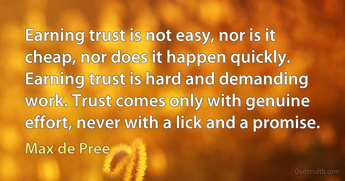 Earning trust is not easy, nor is it cheap, nor does it happen quickly. Earning trust is hard and demanding work. Trust comes only with genuine effort, never with a lick and a promise. (Max de Pree)