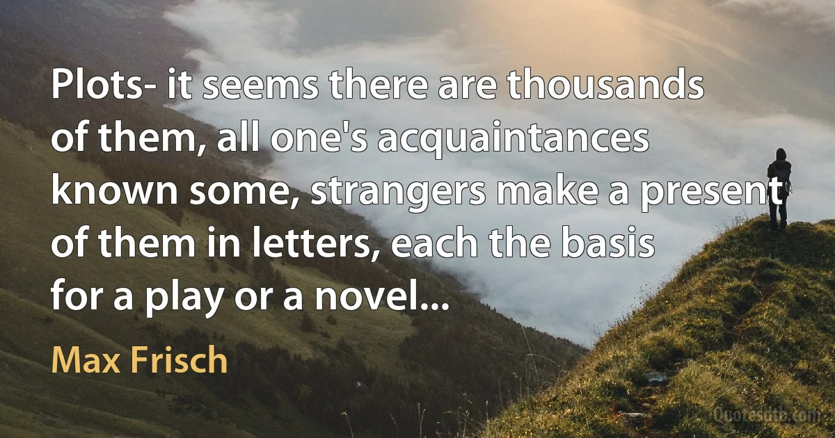 Plots- it seems there are thousands of them, all one's acquaintances known some, strangers make a present of them in letters, each the basis for a play or a novel... (Max Frisch)