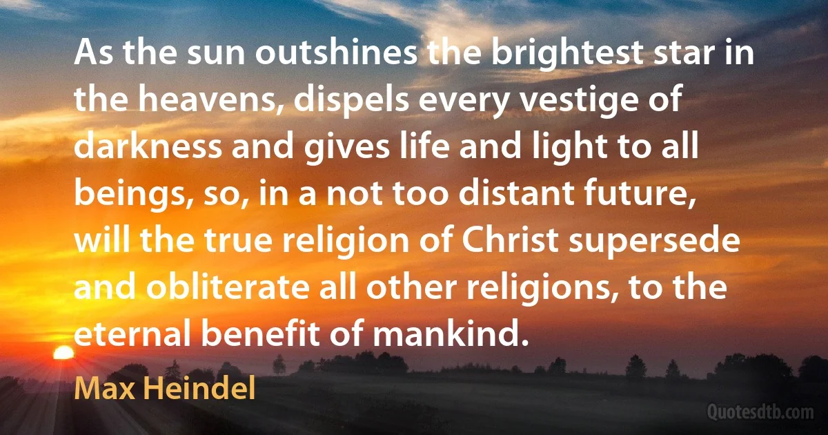 As the sun outshines the brightest star in the heavens, dispels every vestige of darkness and gives life and light to all beings, so, in a not too distant future, will the true religion of Christ supersede and obliterate all other religions, to the eternal benefit of mankind. (Max Heindel)