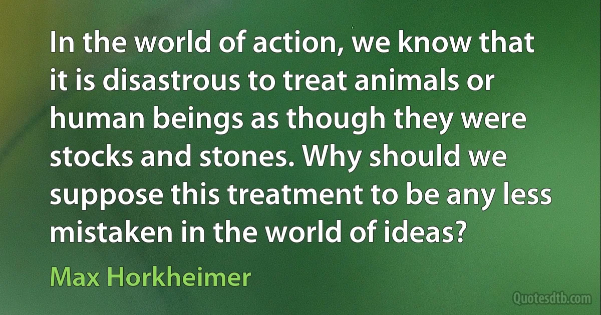 In the world of action, we know that it is disastrous to treat animals or human beings as though they were stocks and stones. Why should we suppose this treatment to be any less mistaken in the world of ideas? (Max Horkheimer)