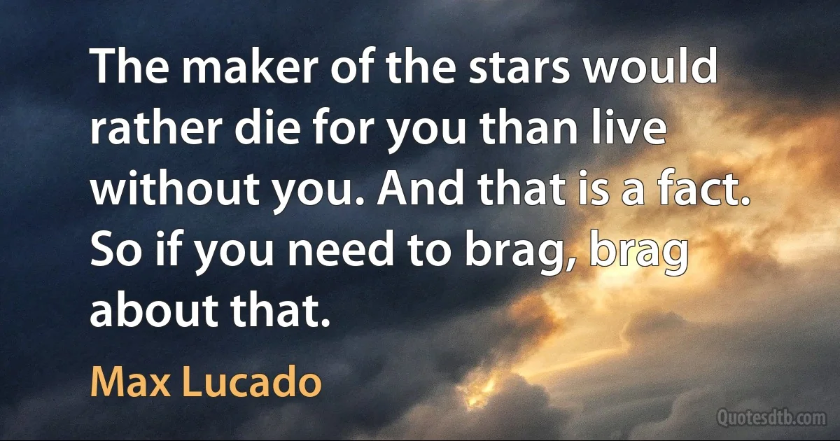 The maker of the stars would rather die for you than live without you. And that is a fact. So if you need to brag, brag about that. (Max Lucado)