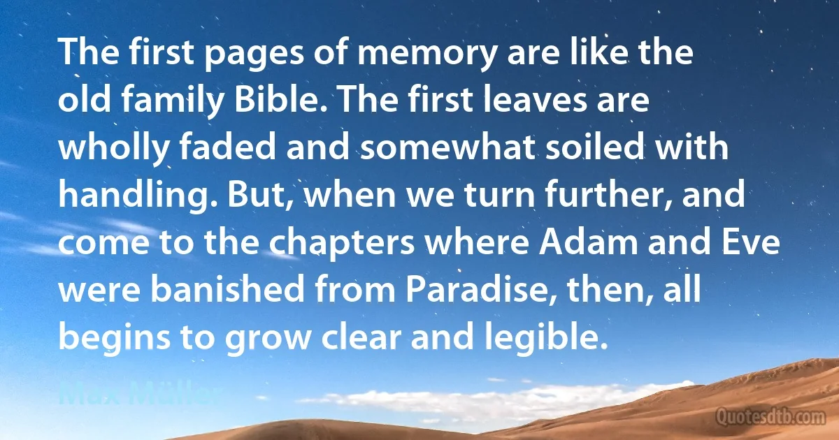 The first pages of memory are like the old family Bible. The first leaves are wholly faded and somewhat soiled with handling. But, when we turn further, and come to the chapters where Adam and Eve were banished from Paradise, then, all begins to grow clear and legible. (Max Müller)