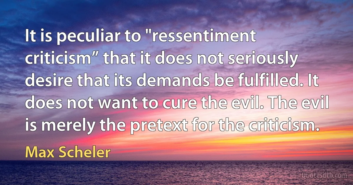 It is peculiar to "ressentiment criticism” that it does not seriously desire that its demands be fulfilled. It does not want to cure the evil. The evil is merely the pretext for the criticism. (Max Scheler)