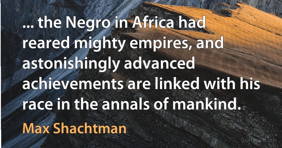 ... the Negro in Africa had reared mighty empires, and astonishingly advanced achievements are linked with his race in the annals of mankind. (Max Shachtman)