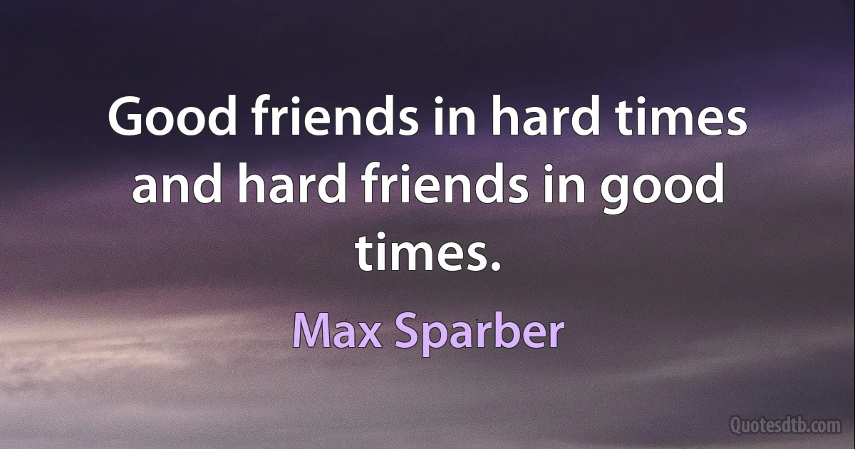 Good friends in hard times and hard friends in good times. (Max Sparber)