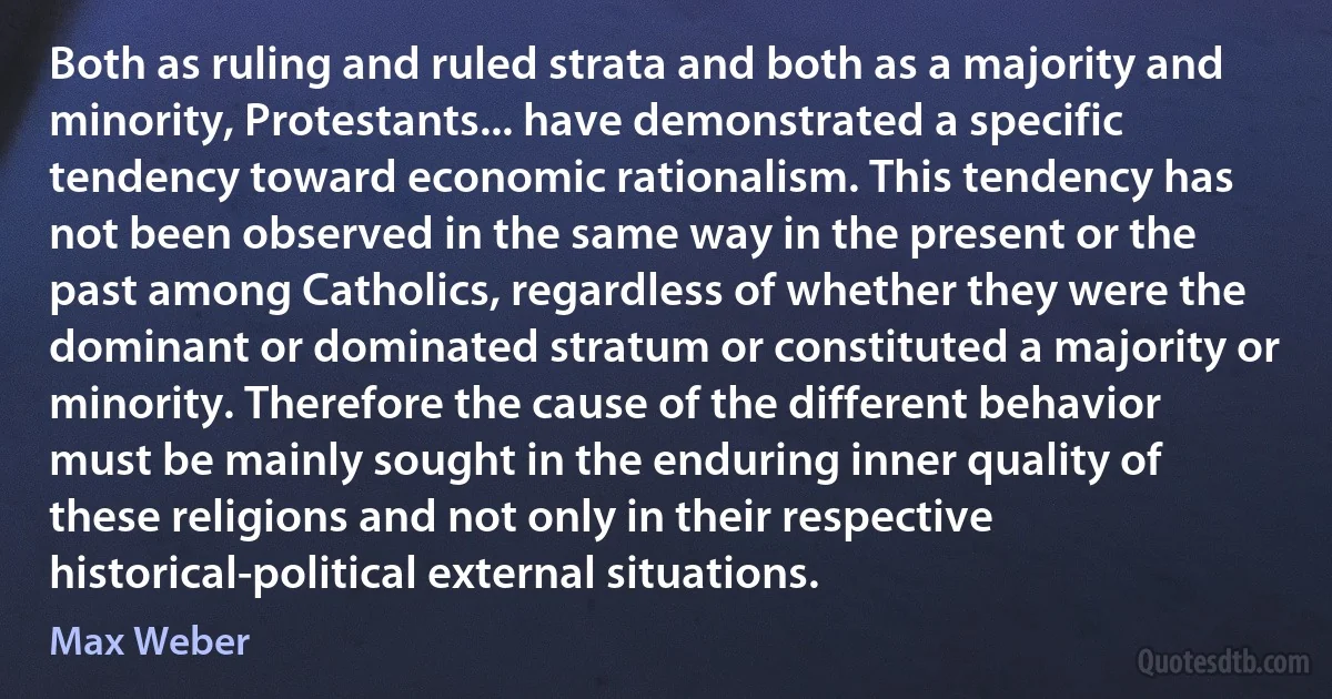 Both as ruling and ruled strata and both as a majority and minority, Protestants... have demonstrated a specific tendency toward economic rationalism. This tendency has not been observed in the same way in the present or the past among Catholics, regardless of whether they were the dominant or dominated stratum or constituted a majority or minority. Therefore the cause of the different behavior must be mainly sought in the enduring inner quality of these religions and not only in their respective historical-political external situations. (Max Weber)