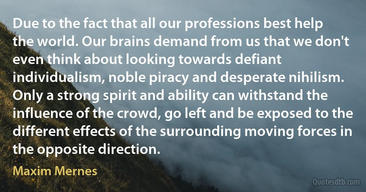 Due to the fact that all our professions best help the world. Our brains demand from us that we don't even think about looking towards defiant individualism, noble piracy and desperate nihilism. Only a strong spirit and ability can withstand the influence of the crowd, go left and be exposed to the different effects of the surrounding moving forces in the opposite direction. (Maxim Mernes)