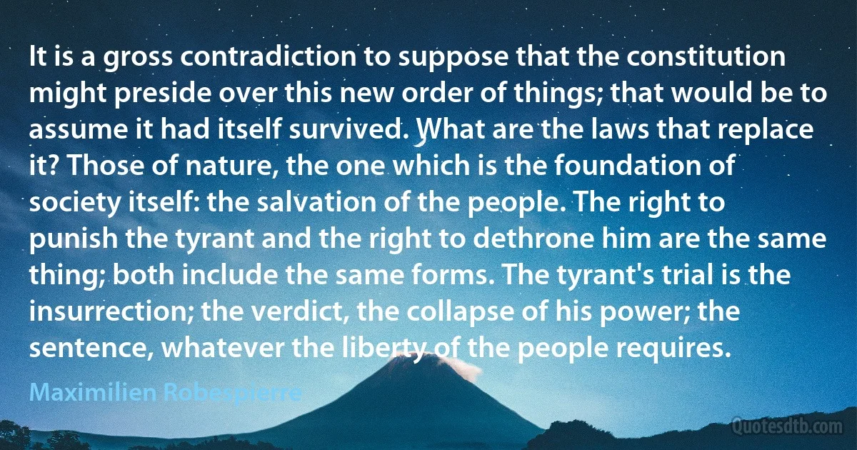 It is a gross contradiction to suppose that the constitution might preside over this new order of things; that would be to assume it had itself survived. What are the laws that replace it? Those of nature, the one which is the foundation of society itself: the salvation of the people. The right to punish the tyrant and the right to dethrone him are the same thing; both include the same forms. The tyrant's trial is the insurrection; the verdict, the collapse of his power; the sentence, whatever the liberty of the people requires. (Maximilien Robespierre)