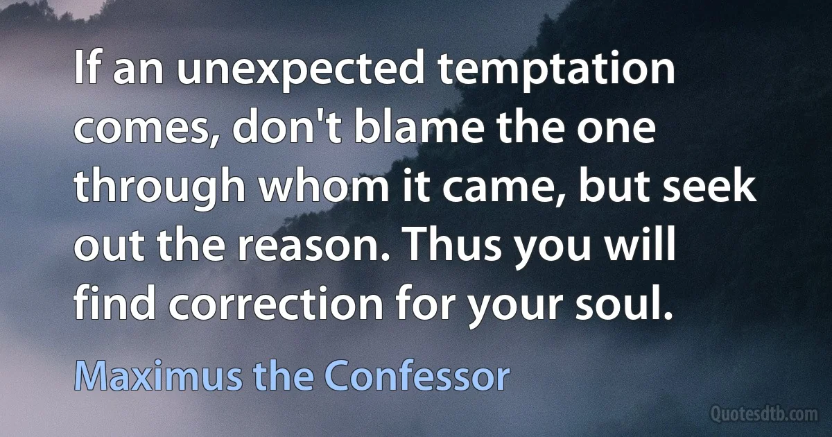 If an unexpected temptation comes, don't blame the one through whom it came, but seek out the reason. Thus you will find correction for your soul. (Maximus the Confessor)