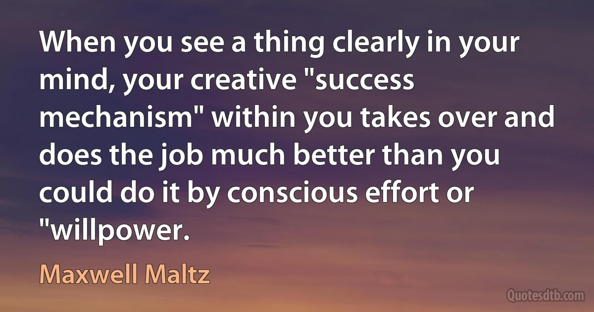 When you see a thing clearly in your mind, your creative "success mechanism" within you takes over and does the job much better than you could do it by conscious effort or "willpower. (Maxwell Maltz)