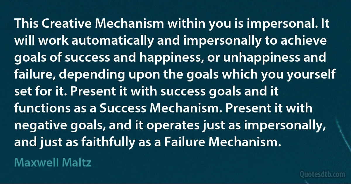 This Creative Mechanism within you is impersonal. It will work automatically and impersonally to achieve goals of success and happiness, or unhappiness and failure, depending upon the goals which you yourself set for it. Present it with success goals and it functions as a Success Mechanism. Present it with negative goals, and it operates just as impersonally, and just as faithfully as a Failure Mechanism. (Maxwell Maltz)