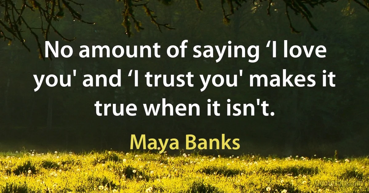 No amount of saying ‘I love you' and ‘I trust you' makes it true when it isn't. (Maya Banks)