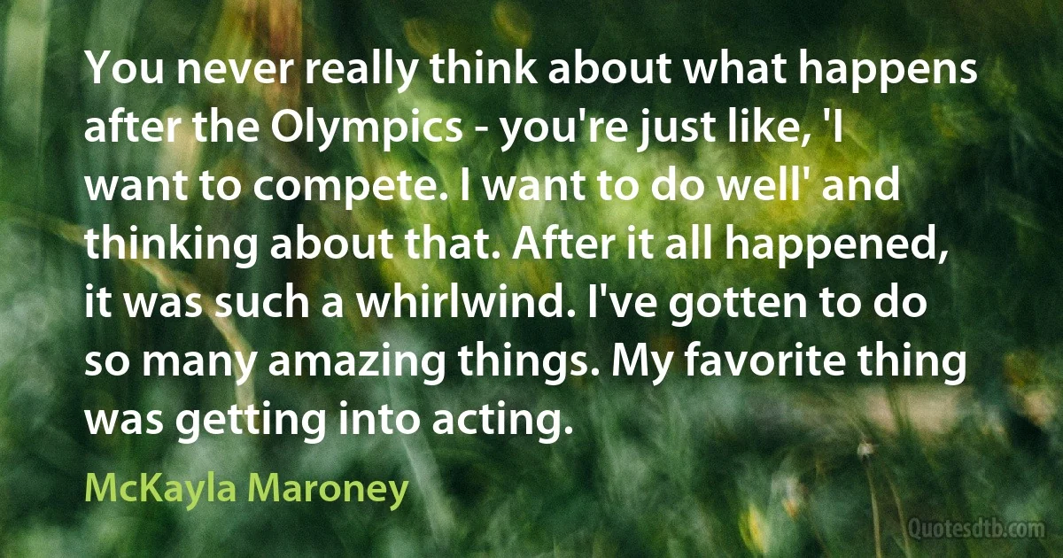 You never really think about what happens after the Olympics - you're just like, 'I want to compete. I want to do well' and thinking about that. After it all happened, it was such a whirlwind. I've gotten to do so many amazing things. My favorite thing was getting into acting. (McKayla Maroney)