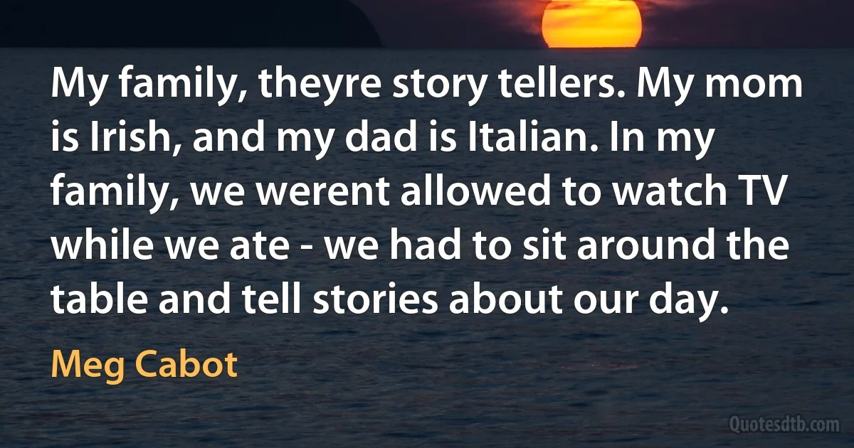 My family, theyre story tellers. My mom is Irish, and my dad is Italian. In my family, we werent allowed to watch TV while we ate - we had to sit around the table and tell stories about our day. (Meg Cabot)