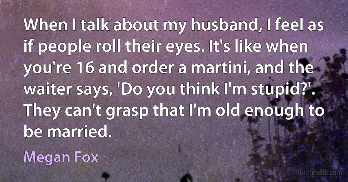 When I talk about my husband, I feel as if people roll their eyes. It's like when you're 16 and order a martini, and the waiter says, 'Do you think I'm stupid?'. They can't grasp that I'm old enough to be married. (Megan Fox)