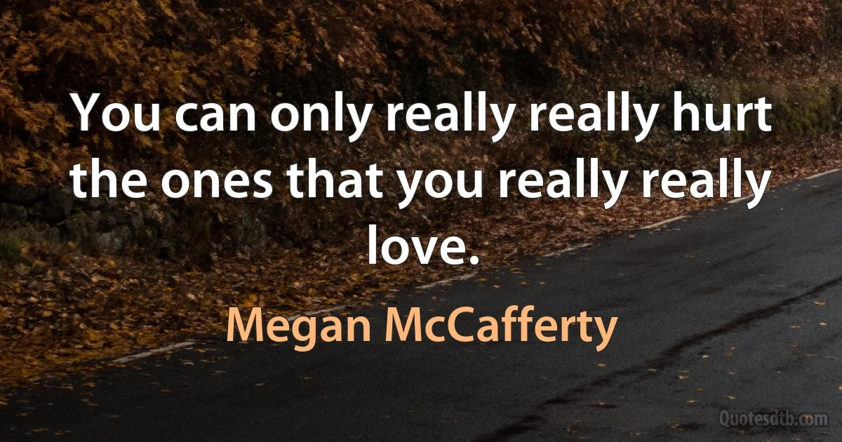 You can only really really hurt the ones that you really really love. (Megan McCafferty)