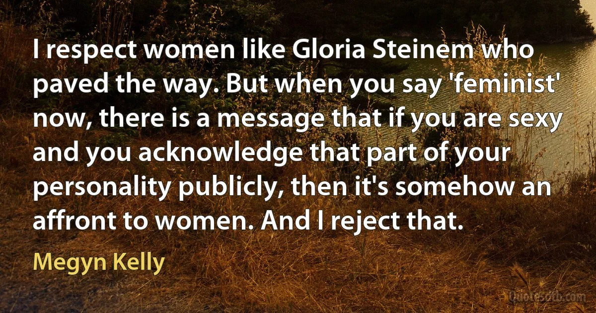 I respect women like Gloria Steinem who paved the way. But when you say 'feminist' now, there is a message that if you are sexy and you acknowledge that part of your personality publicly, then it's somehow an affront to women. And I reject that. (Megyn Kelly)