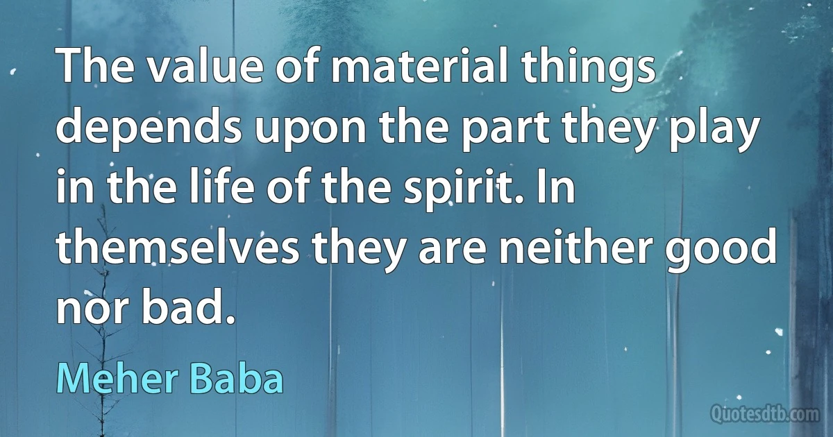 The value of material things depends upon the part they play in the life of the spirit. In themselves they are neither good nor bad. (Meher Baba)