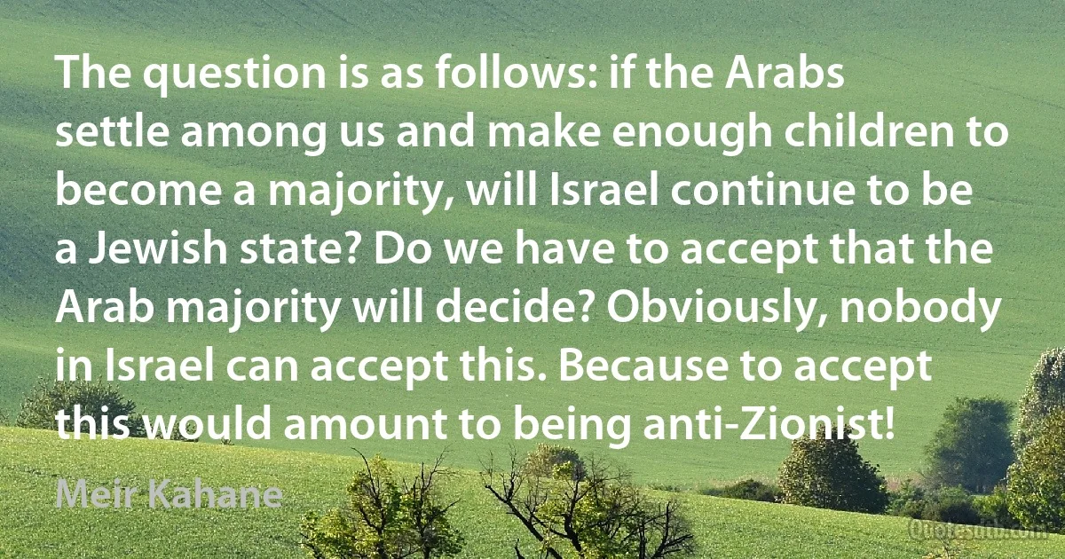 The question is as follows: if the Arabs settle among us and make enough children to become a majority, will Israel continue to be a Jewish state? Do we have to accept that the Arab majority will decide? Obviously, nobody in Israel can accept this. Because to accept this would amount to being anti-Zionist! (Meir Kahane)