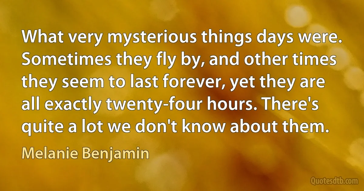 What very mysterious things days were. Sometimes they fly by, and other times they seem to last forever, yet they are all exactly twenty-four hours. There's quite a lot we don't know about them. (Melanie Benjamin)