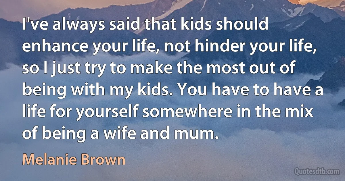 I've always said that kids should enhance your life, not hinder your life, so I just try to make the most out of being with my kids. You have to have a life for yourself somewhere in the mix of being a wife and mum. (Melanie Brown)