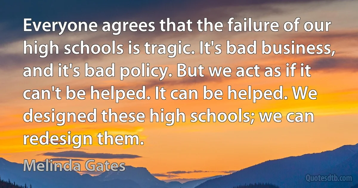 Everyone agrees that the failure of our high schools is tragic. It's bad business, and it's bad policy. But we act as if it can't be helped. It can be helped. We designed these high schools; we can redesign them. (Melinda Gates)