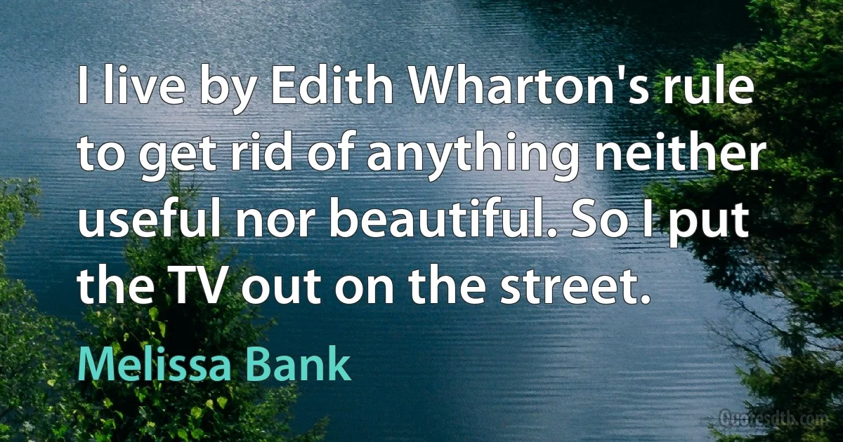 I live by Edith Wharton's rule to get rid of anything neither useful nor beautiful. So I put the TV out on the street. (Melissa Bank)