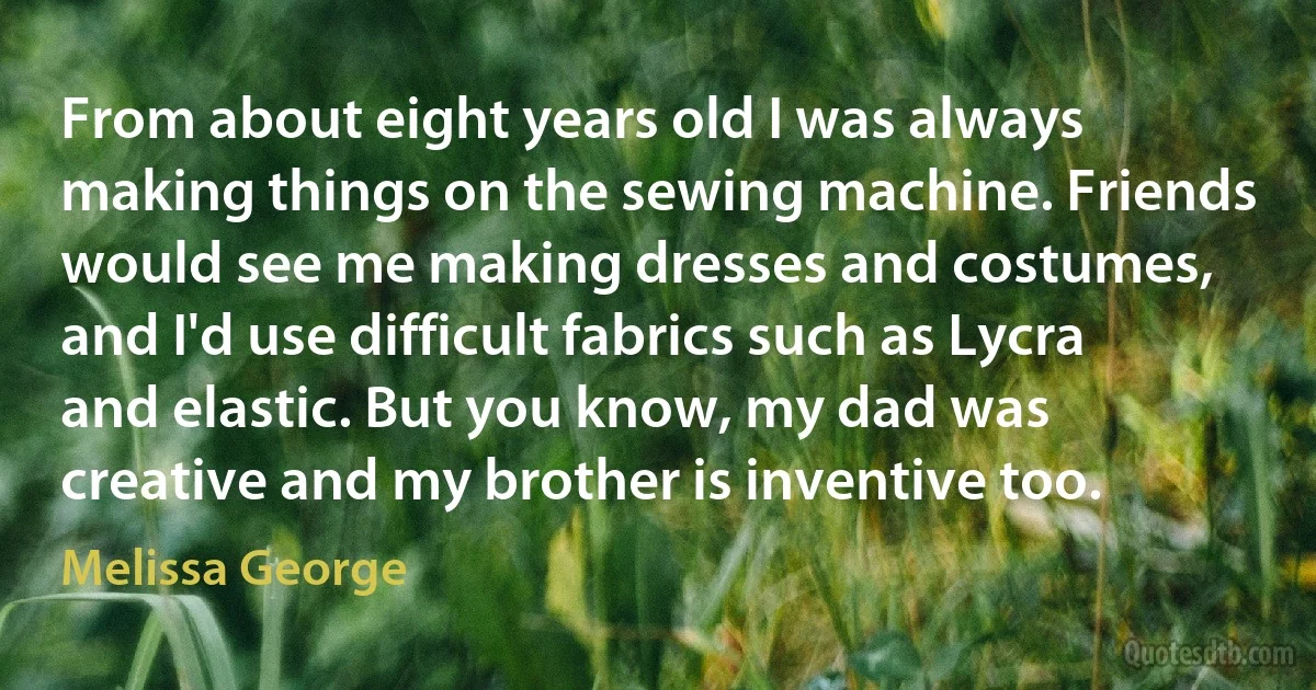 From about eight years old I was always making things on the sewing machine. Friends would see me making dresses and costumes, and I'd use difficult fabrics such as Lycra and elastic. But you know, my dad was creative and my brother is inventive too. (Melissa George)