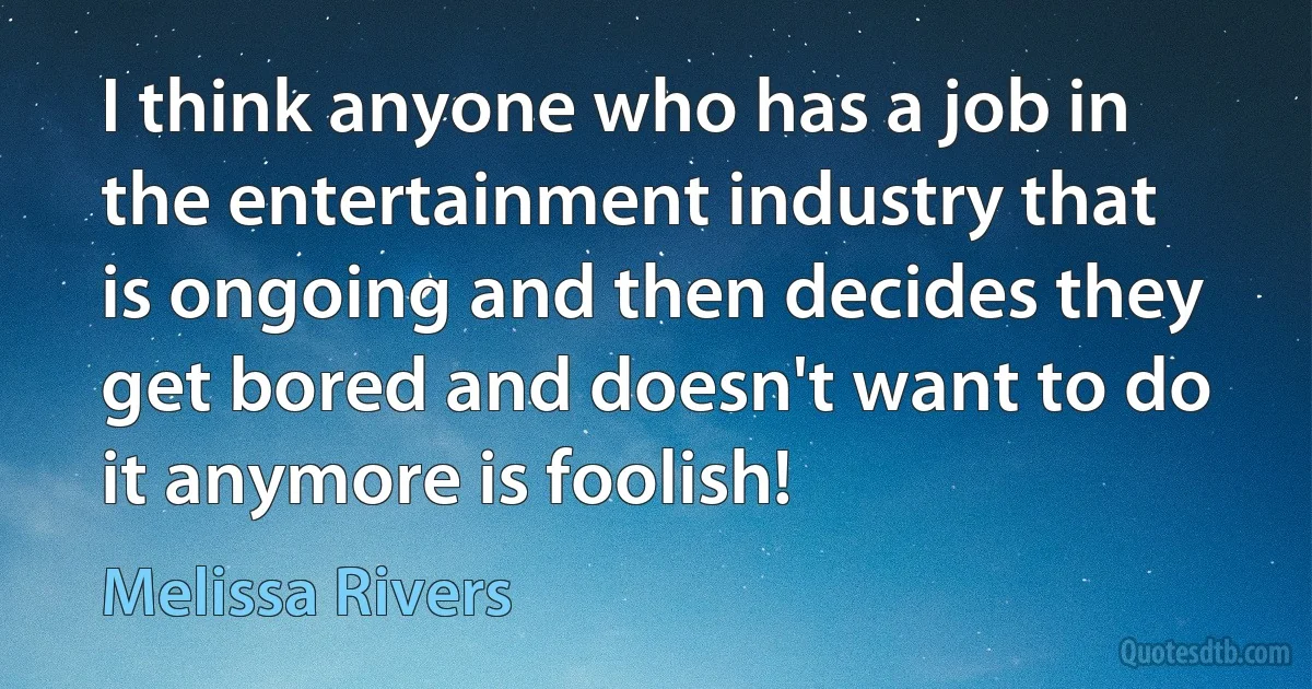 I think anyone who has a job in the entertainment industry that is ongoing and then decides they get bored and doesn't want to do it anymore is foolish! (Melissa Rivers)