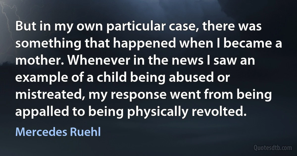 But in my own particular case, there was something that happened when I became a mother. Whenever in the news I saw an example of a child being abused or mistreated, my response went from being appalled to being physically revolted. (Mercedes Ruehl)