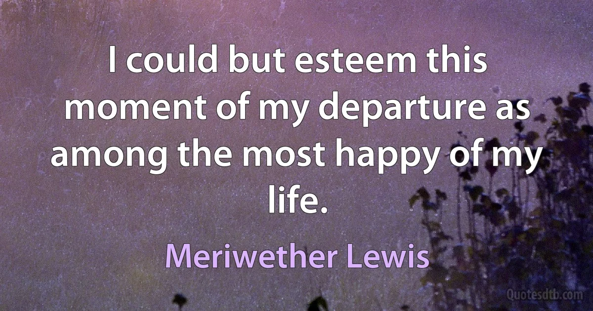 I could but esteem this moment of my departure as among the most happy of my life. (Meriwether Lewis)