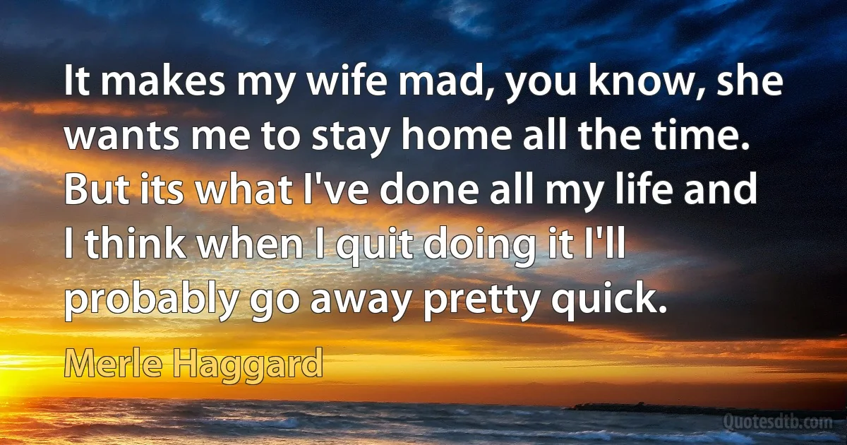 It makes my wife mad, you know, she wants me to stay home all the time. But its what I've done all my life and I think when I quit doing it I'll probably go away pretty quick. (Merle Haggard)