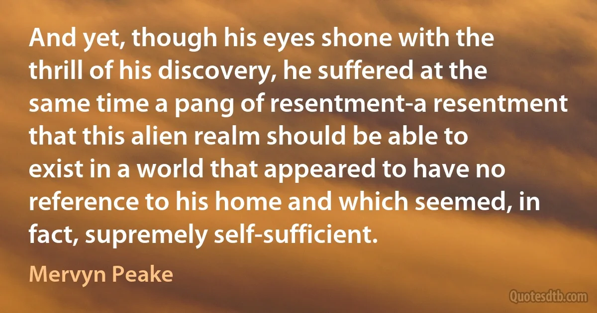 And yet, though his eyes shone with the thrill of his discovery, he suffered at the same time a pang of resentment-a resentment that this alien realm should be able to exist in a world that appeared to have no reference to his home and which seemed, in fact, supremely self-sufficient. (Mervyn Peake)